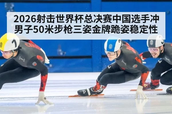 2026射击世界杯总决赛中国选手冲男子50米步枪三姿金牌跪姿稳定性